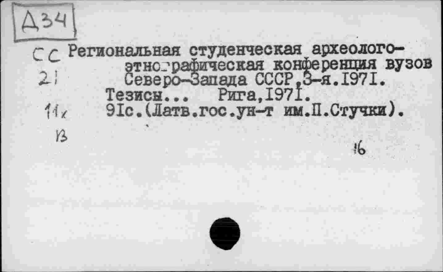 ﻿г г Региональная студенческая археолого-этнографическая конференция вузов
2J Северо-Запада СССР,3-я.1971.
Тезисы... Рига,1971.
Я/	91с.(Латв.гос.ун-т им.П.Стучки).